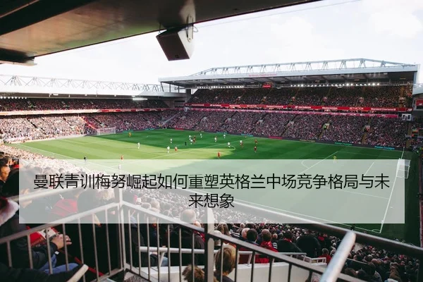 曼联青训梅努崛起如何重塑英格兰中场竞争格局与未来想象