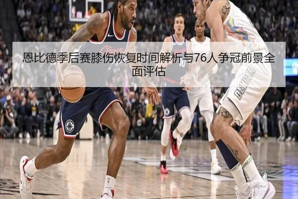 恩比德季后赛膝伤恢复时间解析与76人争冠前景全面评估