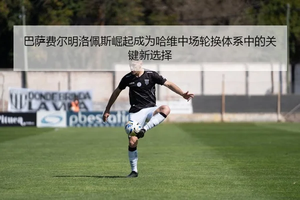 巴萨费尔明洛佩斯崛起成为哈维中场轮换体系中的关键新选择