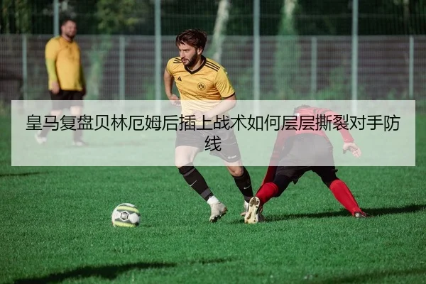 皇马复盘贝林厄姆后插上战术如何层层撕裂对手防线